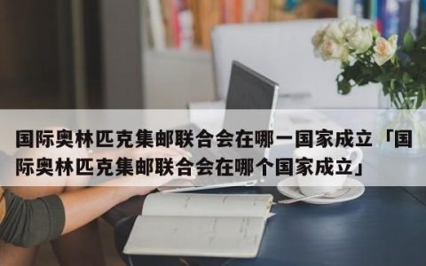 国际奥林匹克集邮联合会在哪一国家成立,奥林匹克集邮联合会是在哪个国家成立的呢